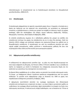 3
πολυπολιτισμικό, το αντιρατσιστικό και το διαπολιτισμικό αποτελούν τα πλουραλιστικά
μοντέλα (Κεσίδου, 2008:24-27).
1.3. Αποκλεισμός
Ο αποκλεισμός εφαρμόστηκε σε αρκετές ευρωπαϊκές χώρες όπως η Γερμανία, η Αυστρία και η
Δανία και πρόκειται για την πρακτική που αντιμετωπίζει τον μετανάστη ως προσωρινό
επισκέπτη, ως φιλοξενούμενο, ο οποίος μεν μπορεί να ενταχθεί σε κάποιους τομείς της χώρας
αποδοχής, αλλά δεν απολαμβάνει ένα πλήρες νομικό καθεστώς (Καβουνίδη, Πολύζου,
Μαυρομάτη, Γιαννίτσου, Αλεσιτζόγλου & Αβραμίδη, 2006).
Σε επίπεδο εκπαίδευσης σημαίνει ότι ο αλλοδαπός μαθητής δεν μπορεί να εισέλθει στο
εκπαιδευτικό σύστημα της χώρας που φιλοξενείται και αν το κάνει θα αποτύχει. Κατά τον
Kalantzis (2011) υπάρχει μια απόσταση ανάμεσα στο προσωπικό βίωμα του μαθητή και τη
θεσμοθετημένη εκπαίδευση. Ο αποκλεισμός του από την εκπαίδευση αποτελεί μία πολύ
ισχυρή μορφή ενσωμάτωσης, καθώς μετέπειτα ο αποκλεισμένος μαθητής θα γίνει ένα
συγκεκριμένο είδος πολίτη και θα επιτελεί μία συγκεκριμένη εργασία.
1.4. Αφομοιωτικό μοντέλο εκπαίδευσης:
Η συλλογιστική του αφομοιωτικού μοντέλου έχει τις ρίζες της στον δομολειτουργισμό και
στον κύριο εκφραστή της θεωρίας, τον Parsons (1961). Ο Parsons πρέσβευε πως η εκπαίδευση
πρέπει να παρέχεται με σκοπό τη διατήρηση της υπάρχουσας κοινωνικής δομής και την
ανάπτυξη των ικανοτήτων που εξυπηρετούν τον σκοπό αυτό.
Ως βασική θέση προβάλλεται ότι το έθνος πρέπει να αποτελεί ένα σύνολο πολιτισμικά ενιαίο.
Τα άτομα με διαφορετική εθνική ή φυλετική προέλευση απορροφούνται από τον γηγενή
πληθυσμό. Το μοντέλο αυτό εφαρμόστηκε μέχρι τη δεκαετία του 1960 σε χώρες που
παραδοσιακά υποδέχονταν μετανάστες (Γκόβαρης, 2001).
Η αφομοίωση (assimilation) αποτελεί την κυρίαρχη προσέγγιση στα εθνοκεντρικά
εκπαιδευτικά συστήματα και οι πρακτικές της έχουν ως κύριο στόχο οι μειονοτικές ομάδες να
υιοθετήσουν την κυρίαρχη εθνική κουλτούρα, αφού αποποιηθούν τα στοιχεία της δικής τους
πολιτισμικής ταυτότητας. Η πολιτική αυτή υπήρξε διαδεδομένη και τη δεκαετία του ’70 και τα
 