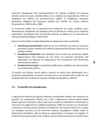 4
αναλυτικά προγράμματα ήταν προσανατολισμένα στη γρήγορη εκμάθηση της επίσημης
γλώσσας, αυτής της χώρας υποδοχής καθώς και της ιστορίας της (Γεωργογιάννης, 1997), ως
υποχρέωση των παιδιών των μεταναστευτικών ομάδων. Σε διαφορετική περίπτωση
θεωρούνταν πρόβλημα που δημιουργεί εμπόδια στην πρόοδο των ντόπιων μαθητών
(Γεωργογιάννης, 1999. Κεσίδου, 2008).
Οι μειονοτικές ομάδες και οι μεταναστευτικοί πληθυσμοί στις χώρες υποδοχής έχουν
δικαιώματα και υποχρεώσεις που απορρέουν από την ιδιότητα του πολίτη, ενώ οι υπόλοιπες
αναγνωρίσεις περιορίζονται στον ιδιωτικό βίου εξαιτίας του φόβου για της κοινωνικής και
πολιτικής διάσπασης (Μάρκου, 2010: 63-66).
Κατά τον Gordon (1964) τα στάδια διαδικασίας της αφομοίωσης είναι τα ακόλουθα:
• Επιπολιτισμός (acculturation): Πρόκειται για την κατάσταση στην οποία τα μέλη μιας
μειονοτικής ομάδας γνωρίζουν ότι υιοθετούν χαρακτηριστικά (γλώσσα, έθιμα κτλ) της
κυρίαρχης ομάδας.
• Ενσωμάτωση (intergration): Στην κατάσταση αυτή τα μέλη μιας μειονοτικής ομάδας
αφομοιώνονται στους θεσμούς και στις δομές της κοινωνίας, ξεκινώντας από
οργανισμούς και ιδρύματα και προχωρώντας στην ενσωμάτωση στον ιδιωτικό βίο
κάνοντας φιλικές σχέσεις.
• Επιγαμία (intermarriage): Οι μειονοτικές ομάδες έχουν πρόσβαση στον ιδιωτικό χώρο
των οικογενειακών σχέσεων.
Το μοντέλο αυτό δέχτηκε κριτική καθώς οι βασικές του θέσεις είναι εθνοκεντρικές και ο
μετανάστης εξαναγκάζεται να αγνοήσει τον πολιτισμό του και αποκοπεί από τις ρίζες του, για
να αφομοιωθεί από τα δεδομένα της χώρας υποδοχής (Γεωργογιάννης, 1999:51).
1.5. Το μοντέλο της ενσωμάτωσης:
Η αφομοιωτική πολιτική μην έχοντας επιθυμητά αποτελέσματα οδήγησε στην ανάπτυξη του
μοντέλου της ενσωμάτωσης. Φάνηκε πως η ίδια η αφομοιωτική πολιτική αρκετές φορές
οδηγεί πρακτικά σε ανισότητα, αφού στερεί από τα παιδιά των αλλοδαπών να αξιοποιούν το
πολιτιστικό και μορφωτικό τους κεφάλαιο (Δαμανάκης, 2000). Στο μοντέλο της ενσωμάτωσης
η πολιτισμική ετερότητα γίνεται αποδεκτή στο βαθμό που δεν αποτελεί κίνδυνο για τις αρχές
της κυρίαρχης κοινωνίας και δεν απαιτείται απόλυτη συμμόρφωση. Υπάρχει ανοχή σε
θρησκευτικές πεποιθήσεις, ήθη και έθιμα και αναγνωρίζεται το δικαίωμα στη διαφορά. Τα
αποδεκτά πολιτισμικά στοιχεία είναι συνήθως αυτά που έχουν δευτερεύουσα σημασία, όπως
 