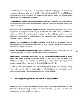 6
Σε αυτό το σημείο κρίνεται σκόπιμο να αναφερθούν οι πέντε διαστάσεις της πολυπολιτισμικής
εκπαίδευσης, όπως τις ορίζει και τις αναλύει ο Banks (2002, σσ.13-18, 2004, σσ.20-22), μιας
και κάποιες από αυτές αποτελούν τον πρόδρομο των βασικών αρχών της διαπολιτισμικής
εκπαίδευσης που αναφέρονται παρακάτω:
« Η ενσωμάτωση της ύλης (content integration) αναφέρεται στον βαθμό και στο επίπεδο του
περιεχομένου που οι διάφορες κουλτούρες και υποομάδες αντιπροσωπεύονται επαρκώς στο
αναλυτικό πρόγραμμα.
Η διαδικασία της κατασκευής της γνώσης (knowledge construction) προχωράει πέρα από το
περιεχόμενο σε ζητήματα επιστημολογίας. Αναφέρεται στον βαθμό που η εκπαιδευτική
διαδικασία καλλιεργεί την επίγνωση ότι η γνώση δεν είναι ουδέτερη, αλλά κοινωνικά και
πολιτισμικά κατασκευασμένη και επηρεασμένη από παράγοντες όπως η εθνοτική κουλτούρα,
η κοινωνική θέση, το φύλο , κτλ.
Η μείωση της προκατάληψης (prejudice reduction) σχετίζεται με την ενθάρρυνση των πιο
θετικών στάσεων και συναισθημάτων απέναντι σε άλλες εθνοτικές ομάδες και στην εξάλειψη
στερεότυπων και προκαταλήψεων.
Η δίκαιη παιδαγωγική (equity pedagogy) αφορά στην τροποποίηση της διδασκαλίας, ώστε να
λαμβάνει υπόψη την πολιτισμική ετερογένεια του μαθητικού πληθυσμού.
Η ενδυνάμωση της σχολικής κουλτούρας και των κοινωνικών δομών (empowering school
culture and social structure) αναφέρεται πέρα από τα κλειστά όρια της τάξης, στην
αναδόμηση ολόκληρου του φάσματος της σχολικής ζωής, ώστε να προσφέρει ίσες ευκαιρίες
και να ενδυναμώνει όλους τους μαθητές (Ζεμπύλας, 2011, σσ.539-540).
Το μοντέλο αυτό αμφισβητήθηκε αφού εστίαζε σε εξωτερικές πτυχές του πολιτισμού και όχι
στην ουσία του, γεγονός που δυσκόλεψε την αλληλεπίδραση των πολιτισμών, καθώς
υπερτόνιζε τις διαφορές τους παρά να τις αμβλύνει (Yesufu, 2004:11).
1.7. Η συντηρητική κριτική του πολυπολιτισμικού μοντέλου
Η πολυπολιτισμική εκπαίδευση δέχτηκε αυστηρή κριτική κυρίως από νεοσυντηρητικούς και
φιλελεύθερους θεωρητικούς κύκλους και αντιμετωπίστηκε ως απειλή απέναντι στο
πλουραλιστικό μοντέλο του έθνους- κράτους.
 