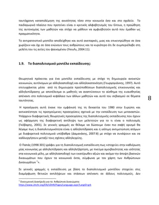 8
ταυτόχρονη καταπολέμηση της ανισότητας τόσο στην κοινωνία όσο και στο σχολείο. Το
παιδαγωγικό πλαίσιο που προτείνει είναι ο κριτικός αλφαβητισμός του Giroux, η προώθηση
της αυτονομίας των μαθητών και στόχο να μάθουν να αμφισβητούν αυτό που έμαθαν ως
πραγματικότητα.
Το αντιρατσιστικό μοντέλο αποδείχθηκε και αυτό ανεπαρκές, μιας και επικεντρώθηκε σε όσα
χωρίζουν και όχι σε όσα ενώνουν τους ανθρώπους και το κυριότερο ότι δε συμπεριέλαβε στη
μελέτη του τις αιτίες του φαινομένου (Yesufu, 2004:11).
1.9. Το διαπολιτισμικό μοντέλο εκπαίδευσης:
Θεωρητικά πρόκειται για ένα μοντέλο εκπαίδευσης με στόχο τη δημιουργία ανοικτών
κοινωνιών, αυτόνομων με αλληλοαποδοχή και αλληλοκατανόηση (Γεωργογιάννης, 1997). Αυτό
επιτυγχάνεται μέσα από τη δημιουργία προϋποθέσεων διαπολιτισμικής επικοινωνίας και
αλληλεπίδρασης με αποτέλεσμα οι μαθητές να αναπτύσσουν το αίσθημα της ευαισθησίας
απέναντι στο πολιτισμικό κεφάλαιο των άλλων μαθητών και αυτό του σεβασμού σε θέματα
ταυτότητας.
Η προσέγγιση αυτή έκανε την εμφάνισή της τη δεκαετία του 1980 στην Ευρώπη και
αντικατέστησε τις προηγούμενες προσεγγίσεις σχετικά με την εκπαίδευση των μεταναστών.
Υπάρχουν διαφορετικές θεωρητικές προσεγγίσεις της διαπολιτισμικής εκπαίδευσης που έχουν
ως αφόρμηση της διαφορετική αντίληψη των μελετητών για το τι είναι ο πολιτισμός
(Γκόβαρης, 2001). Σε γενικές γραμμές αν θέλαμε να δώσουμε έναν πιο σαφή ορισμό θα
λέγαμε πως η διαπολιτισμικότητα είναι η αλληλεπίδραση και η ισότιμη αντιμετώπιση ατόμων
με διαφορετικά πολιτισμικά υπόβαθρα (Δαμανάκης, 2007:8) με στόχο να συνάψουν και να
καλλιεργήσουν μεταξύ τους σχέσεις αλληλεγγύης.
Ο Παπάς (1998:301) γράφει για τη διαπολιτισμική εκπαίδευση πως «στοχεύει στην καθιέρωση
μίας κοινωνίας με αλληλεπίδραση και αλληλεξάρτηση, με πνεύμα αμοιβαιότητας και ισότητας
στα κοινωνικά μέλη, με αλληλοαποδοχή των εκατέρωθεν αξιών και ακόμα την άποψη βασικών
δικαιωμάτων που έχουν τα κοινωνικά όντα, σύμφωνα με τον χάρτη των Ανθρώπινων
Δικαιωμάτων 1
».
Σε γενικές γραμμές η εκπαίδευση με βάση το διαπολιτισμικό μοντέλου στοχεύει στις
διαμόρφωση θετικών αντιλήψεων και στάσεων απέναντι σε άλλους πολιτισμούς. Δεν
1
Οικουμενική Διακήρυξη για τα Ανθρώπινα Δικαιώματα:
https://www.ohchr.org/EN/UDHR/Pages/Language.aspx?LangID=grk
 