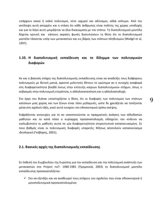 9
υπάρχουν κακοί ή καλοί πολιτισμοί, ούτε ισχυροί και αδύναμοι, αλλά ισότιμοι. Από την
αντίληψη αυτή απορρέει και η στάση ότι κάθε άνθρωπος είναι πολίτης της χώρας υποδοχής
και για το λόγο αυτό μοιράζεται τα ίδια δικαιώματα με τον ντόπιο. Το διαπολιτισμικό μοντέλο
δέχεται κριτική και κάποιες ακραίες φωνές διατυπώνουν τη θέση ότι το διαπολιτισμικό
μοντέλο τάσσεται υπέρ των μεταναστών και εις βάρος των ντόπιων πληθυσμών (Modgil et al,
1997).
1.10. Η διαπολιτισμική εκπαίδευση και το δίλημμα των πολιτισμικών
διαφορών
Αν και ο βασικός στόχος της διαπολιτισμικής εκπαίδευσης είναι να αναδείξει τους διάφορους
πολιτισμούς με θετική ματιά, αρκετοί μελετητές θέτουν το ερώτημα αν η συνεχής αναφορά
στη διαφορετικότητα βοηθά όντως στην επίτευξη καίριων διαπολιτισμικών στόχων, όπως ο
σεβασμός στην πολιτισμική ετερότητα, η αλληλοκατανόηση και η αλληλοαποδοχή.
Στο έργο του Bukow υποστηρίζεται η θέση, ότι οι διαφορές των πολιτισμών των ντόπιων
κατοίκων μιας χώρας και των ξένων είναι τόσο μηδαμινές, ώστε δε χρειάζεται να τονίζονται
μέσα στη σχολική τάξη, γιατί αυτό ενισχύει τον εθνοκεντρικό τρόπο σκέψης.
Εκφράζονται ανησυχίες για το αν ικανοποιούνται οι πραγματικές ανάγκες των αλλοδαπών
μαθητών και το κατά πόσο ο κυρίαρχος προσανατολισμός ελλοχεύει τον κίνδυνο να
εγκλωβιστούν οι μαθητές αυτοί σε μία διαφορετικότητα στερεοτυπικά κατασκευασμένη. Σε
ποιο βαθμός είναι οι πολιτισμικές διαφορές υπαρκτές; Μήπως αποτελούν κατασκεύασμα
ιδεολογικό (Γκόβαρης, 2001);
2.1. Βασικές αρχές της διαπολιτισμικής εκπαίδευσης
Σε έκθεσή του Συμβουλίου της Ευρώπης για την εκπαίδευση και την πολιτισμική ανάπτυξη των
μεταναστών στο Project no7: 1980-1985 (Προμπονά, 2003) το διαπολιτισμικό μοντέλο
εκπαίδευσης προσανατολίζεται:
 Στο να εξετάζει και να αναθεωρεί τους στόχους του σχολείου που είναι εθνοκεντρικά ή
μονοπολιτισμικά προσανατολισμένοι
 