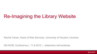 @vacekrae
Rachel Vacek, Head of Web Services, University of Houston Libraries
OK-ACRL Conference | 11.6.2015 | slideshare.net/vacekrae
Re-Imagining the Library Website
 