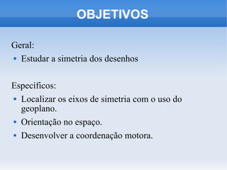OBJETIVOS

Geral:
 Estudar a simetria dos desenhos




Específicos:
 Localizar os eixos de simetria com o uso do

  geoplano.
 Orientação no espaço.


 Desenvolver a coordenação motora.
 