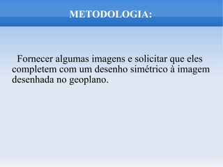 METODOLOGIA:



 Fornecer algumas imagens e solicitar que eles
completem com um desenho simétrico à imagem
desenhada no geoplano.
 