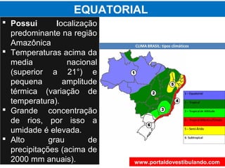 EQUATORIAL
 Possui localização
predominante na região
Amazônica
 Temperaturas acima da
media nacional
(superior a 21°) e
pequena amplitude
térmica (variação de
temperatura).
 Grande concentração
de rios, por isso a
umidade é elevada.
 Alto grau de
precipitações (acima de
2000 mm anuais). www.portaldovestibulando.com
 