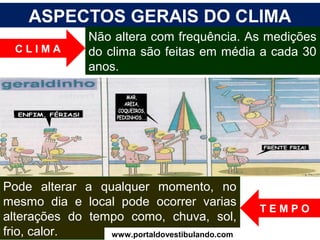ASPECTOS GERAIS DO CLIMA
Não altera com frequência. As medições
do clima são feitas em média a cada 30
anos.
Pode alterar a qualquer momento, no
mesmo dia e local pode ocorrer varias
alterações do tempo como, chuva, sol,
frio, calor.
C L I M A
T E M P O
www.portaldovestibulando.com
 