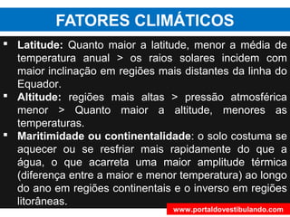 FATORES CLIMÁTICOS
 Latitude: Quanto maior a latitude, menor a média de
temperatura anual > os raios solares incidem com
maior inclinação em regiões mais distantes da linha do
Equador.
 Altitude: regiões mais altas > pressão atmosférica
menor > Quanto maior a altitude, menores as
temperaturas.
 Maritimidade ou continentalidade: o solo costuma se
aquecer ou se resfriar mais rapidamente do que a
água, o que acarreta uma maior amplitude térmica
(diferença entre a maior e menor temperatura) ao longo
do ano em regiões continentais e o inverso em regiões
litorâneas.
www.portaldovestibulando.com
 