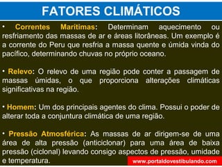 • Correntes Marítimas: Determinam aquecimento ou
resfriamento das massas de ar e áreas litorâneas. Um exemplo é
a corrente do Peru que resfria a massa quente e úmida vinda do
pacífico, determinando chuvas no próprio oceano.
• Relevo: O relevo de uma região pode conter a passagem de
massas úmidas, o que proporciona alterações climáticas
significativas na região.
• Homem: Um dos principais agentes do clima. Possui o poder de
alterar toda a conjuntura climática de uma região.
• Pressão Atmosférica: As massas de ar dirigem-se de uma
área de alta pressão (anticiclonar) para uma área de baixa
pressão (ciclonal) levando consigo aspectos de pressão, umidade
e temperatura.
FATORES CLIMÁTICOS
www.portaldovestibulando.com
 