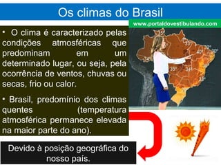 Os climas do Brasil
• O clima é caracterizado pelas
condições atmosféricas que
predominam em um
determinado lugar, ou seja, pela
ocorrência de ventos, chuvas ou
secas, frio ou calor.
• Brasil, predomínio dos climas
quentes (temperatura
atmosférica permanece elevada
na maior parte do ano).
Devido à posição geográfica do
nosso país.
www.portaldovestibulando.com
 