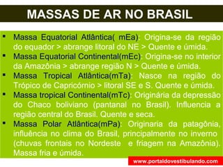 MASSAS DE AR NO BRASIL
 Massa Equatorial Atlântica( mEa): Origina-se da região
do equador > abrange litoral do NE > Quente e úmida.
 Massa Equatorial Continental(mEc): Origina-se no interior
da Amazônia > abrange região N > Quente e úmida.
 Massa Tropical Atlântica(mTa): Nasce na região do
Trópico de Capricórnio > litoral SE e S. Quente e úmida.
 Massa tropical Continental(mTc): Originária da depressão
do Chaco boliviano (pantanal no Brasil). Influencia a
região central do Brasil. Quente e seca.
 Massa Polar Atlântica(mPa): Originaria da patagônia,
influência no clima do Brasil, principalmente no inverno
(chuvas frontais no Nordeste e friagem na Amazônia).
Massa fria e úmida.
www.portaldovestibulando.com
 