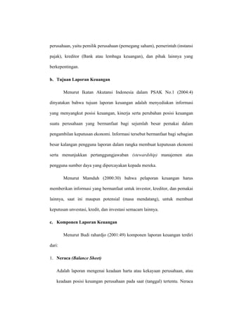 perusahaan, yaitu pemilik perusahaan (pemegang saham), pemerintah (instansi
pajak), kreditor (Bank atau lembaga keuangan), dan pihak lainnya yang
berkepentingan.
b. Tujuan Laporan Keuangan
Menurut Ikatan Akutansi Indonesia dalam PSAK No.1 (2004:4)
dinyatakan bahwa tujuan laporan keuangan adalah menyediakan informasi
yang menyangkut posisi keuangan, kinerja serta perubahan posisi keuangan
suatu perusahaan yang bermanfaat bagi sejumlah besar pemakai dalam
pengambilan keputusan ekonomi. Informasi tersebut bermanfaat bagi sebagian
besar kalangan pengguna laporan dalam rangka membuat keputusan ekonomi
serta menunjukkan pertanggungjawaban (stewardship) manajemen atas
pengguna sumber daya yang dipercayakan kepada mereka.
Menurut Mamduh (2000:30) bahwa pelaporan keuangan harus
memberikan informasi yang bermanfaat untuk investor, kreditor, dan pemakai
lainnya, saat ini maupun potensial (masa mendatang), untuk membuat
keputusan unvestasi, kredit, dan investasi semacam lainnya.
c. Komponen Laporan Keuangan
Menurut Budi rahardjo (2001:49) komponen laporan keuangan terdiri
dari:
1. Neraca (Balance Sheet)
Adalah laporan mengenai keadaan harta atau kekayaan perusahaan, atau
keadaan posisi keuangan perusahaan pada saat (tanggal) tertentu. Neraca
 