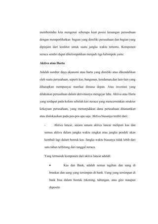 memberitahu kita mengenai seberapa kuat posisi keuangan perusahaan
dengan memperlihatkan bagian yang dimiliki perusahaan dan bagian yang
dipinjam dari kreditor untuk suatu jangka waktu tertentu. Komponen
neraca sendiri dapat dikelompokkan menjadi tiga kelompok yaitu:
Aktiva atau Harta
Adalah sumber daya ekonomi atau harta yang dimiliki atau dikendalikan
oleh suatu perusahaan, seperti kas, bangunan, kendaraan,dan lain-lain yang
diharapkan mempunyai manfaat dimasa depan. Atau investasi yang
dilakukan perusahaan dalam aktivitasnya mengejar laba. Aktiva atau Harta
yang terdapat pada kolom sebelah kiri neraca yang mencerminkan struktur
kekayaan perusahaan, yang menunjukkan dana perusahaan ditanamkan
atau dialokasikan pada pos-pos apa saja. Aktiva biasanya terdiri dari:
- Aktiva lancar, secara umum aktiva lancar meliputi kas dan
semua aktiva dalam jangka waktu singkat atau jangka pendek akan
kembali lagi dalam bentuk kas. Jangka waktu biasanya tidak lebih dari
satu tahun terhitung dari tanggal neraca.
Yang termasuk komponen dari aktiva lancar adalah:
• Kas dan Bank, adalah semua tagihan dan uang di
brankas dan uang yang tersimpan di bank. Uang yang tersimpan di
bank bisa dalam bentuk rekening, tabungan, atau giro maupun
deposito
 