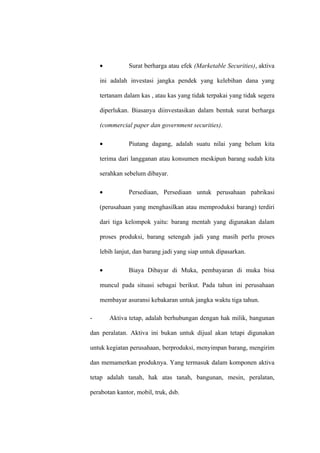 • Surat berharga atau efek (Marketable Securities), aktiva
ini adalah investasi jangka pendek yang kelebihan dana yang
tertanam dalam kas , atau kas yang tidak terpakai yang tidak segera
diperlukan. Biasanya diinvestasikan dalam bentuk surat berharga
(commercial paper dan government securities).
• Piutang dagang, adalah suatu nilai yang belum kita
terima dari langganan atau konsumen meskipun barang sudah kita
serahkan sebelum dibayar.
• Persediaan, Persediaan untuk perusahaan pabrikasi
(perusahaan yang menghasilkan atau memproduksi barang) terdiri
dari tiga kelompok yaitu: barang mentah yang digunakan dalam
proses produksi, barang setengah jadi yang masih perlu proses
lebih lanjut, dan barang jadi yang siap untuk dipasarkan.
• Biaya Dibayar di Muka, pembayaran di muka bisa
muncul pada situasi sebagai berikut. Pada tahun ini perusahaan
membayar asuransi kebakaran untuk jangka waktu tiga tahun.
- Aktiva tetap, adalah berhubungan dengan hak milik, bangunan
dan peralatan. Aktiva ini bukan untuk dijual akan tetapi digunakan
untuk kegiatan perusahaan, berproduksi, menyimpan barang, mengirim
dan memamerkan produknya. Yang termasuk dalam komponen aktiva
tetap adalah tanah, hak atas tanah, bangunan, mesin, peralatan,
perabotan kantor, mobil, truk, dsb.
 