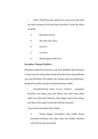 - Aktiva Tidak Berwujud, adalah aktiva yang secara fisik tidak
ada tetapi mempunyai nilai nyata bagi perusahaan. Contoh dari aktiva
ini adalah:
• Hak patent (patent)
• Hak cipta (copy right)
• Goodwill
• Franchise
• Merek dagang (trade mark)
Kewajiban / Hutang (Liabilities)
Merupakan pengorbanan ekonomis yang wajib dilakukan oleh perusahaan
di masa yang akan datang dalam bentuk penyerahan aktiva atau pemberian
jasa yang disebabkan oleh tindakan atau transaksi pada masa sebelumnya.
Komponen kewajiban ada tiga kelompok diantaranya adalah :
- Kewajiban/hutang lancar (current liabilities) , merupakan
kewajiban atau hutang yang akan dibayar atau jatuh tempo dalam
waktu satu tahun buku (terhitung sejak tanggal neraca) atau kurang,
atau dalam siklus operasi normal jika lebih dari satu tahun.
Yang termasuk kewajiban lancar adalah:
• Hutang dagang, menunjukkan suatu jumlah dimana
perusahaan meminjam dari rekan usaha atau kreditor, darimana
telah dibeli barang secara kredit.
 