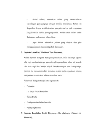 - Modal saham, merupakan saham yang mencerminkan
kepentingan pemegangnya sebagai pemilik perusahaan. Saham ini
dinyatakan dengan sertifikat saham yang dikeluarkan oleh perusahaan
yang diberikan kepada pemegang saham. Modal saham sendiri terdiri
dari saham preferen dan saham biasa.
- Agio Saham, merupakan jumlah yang dibayar oleh para
pemegang saham diatas nilai pokok dari saham.
2. Laporan Laba Rugi (Profit and Loss Statement)
Adalah laporan mengenai kemajuan perusahaan. Pada dasarnya laporan
laba rugi memberitahu apa yang diperoleh perusahaan tahun ini, apakah
laba atau rugi dan berapa banyak laba/keuntungan atau kerugiannya.
Laporan ini menggambarkan kemajuan usaha suatu perusahaan selama
satu periode tertentu atau selama satu tahun buku.
Komponen dari perhitungan laba rugi adalah:
- Penjualan
- Harga Pokok Penjualan
- Beban Usaha
- Pendapatan dan beban lain-lain
- Pajak penghasilan
3. Laporan Perubahan Posisi Keuangan (The Statement Changes In
Financial)
 