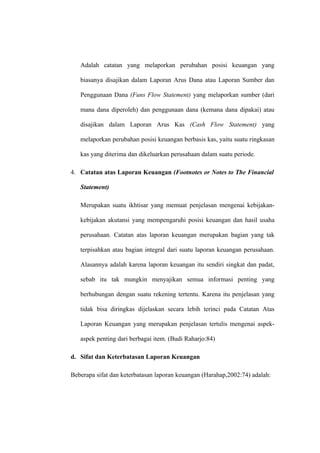 Adalah catatan yang melaporkan perubahan posisi keuangan yang
biasanya disajikan dalam Laporan Arus Dana atau Laporan Sumber dan
Penggunaan Dana (Funs Flow Statement) yang melaporkan sumber (dari
mana dana diperoleh) dan penggunaan dana (kemana dana dipakai) atau
disajikan dalam Laporan Arus Kas (Cash Flow Statement) yang
melaporkan perubahan posisi keuangan berbasis kas, yaitu suatu ringkasan
kas yang diterima dan dikeluarkan perusahaan dalam suatu periode.
4. Catatan atas Laporan Keuangan (Footnotes or Notes to The Financial
Statement)
Merupakan suatu ikhtisar yang memuat penjelasan mengenai kebijakan-
kebijakan akutansi yang mempengaruhi posisi keuangan dan hasil usaha
perusahaan. Catatan atas laporan keuangan merupakan bagian yang tak
terpisahkan atau bagian integral dari suatu laporan keuangan perusahaan.
Alasannya adalah karena laporan keuangan itu sendiri singkat dan padat,
sebab itu tak mungkin menyajikan semua informasi penting yang
berhubungan dengan suatu rekening tertentu. Karena itu penjelasan yang
tidak bisa diringkas dijelaskan secara lebih terinci pada Catatan Atas
Laporan Keuangan yang merupakan penjelasan tertulis mengenai aspek-
aspek penting dari berbagai item. (Budi Raharjo:84)
d. Sifat dan Keterbatasan Laporan Keuangan
Beberapa sifat dan keterbatasan laporan keuangan (Harahap,2002:74) adalah:
 
