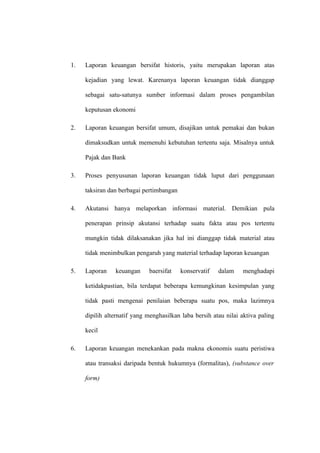 1. Laporan keuangan bersifat historis, yaitu merupakan laporan atas
kejadian yang lewat. Karenanya laporan keuangan tidak dianggap
sebagai satu-satunya sumber informasi dalam proses pengambilan
keputusan ekonomi
2. Laporan keuangan bersifat umum, disajikan untuk pemakai dan bukan
dimaksudkan untuk memenuhi kebutuhan tertentu saja. Misalnya untuk
Pajak dan Bank
3. Proses penyusunan laporan keuangan tidak luput dari penggunaan
taksiran dan berbagai pertimbangan
4. Akutansi hanya melaporkan informasi material. Demikian pula
penerapan prinsip akutansi terhadap suatu fakta atau pos tertentu
mungkin tidak dilaksanakan jika hal ini dianggap tidak material atau
tidak menimbulkan pengaruh yang material terhadap laporan keuangan
5. Laporan keuangan baersifat konservatif dalam menghadapi
ketidakpastian, bila terdapat beberapa kemungkinan kesimpulan yang
tidak pasti mengenai penilaian beberapa suatu pos, maka lazimnya
dipilih alternatif yang menghasilkan laba bersih atau nilai aktiva paling
kecil
6. Laporan keuangan menekankan pada makna ekonomis suatu peristiwa
atau transaksi daripada bentuk hukumnya (formalitas), (substance over
form)
 