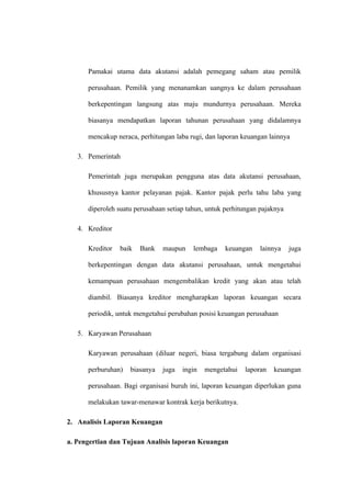Pamakai utama data akutansi adalah pemegang saham atau pemilik
perusahaan. Pemilik yang menanamkan uangnya ke dalam perusahaan
berkepentingan langsung atas maju mundurnya perusahaan. Mereka
biasanya mendapatkan laporan tahunan perusahaan yang didalamnya
mencakup neraca, perhitungan laba rugi, dan laporan keuangan lainnya
3. Pemerintah
Pemerintah juga merupakan pengguna atas data akutansi perusahaan,
khususnya kantor pelayanan pajak. Kantor pajak perlu tahu laba yang
diperoleh suatu perusahaan setiap tahun, untuk perhitungan pajaknya
4. Kreditor
Kreditor baik Bank maupun lembaga keuangan lainnya juga
berkepentingan dengan data akutansi perusahaan, untuk mengetahui
kemampuan perusahaan mengembalikan kredit yang akan atau telah
diambil. Biasanya kreditor mengharapkan laporan keuangan secara
periodik, untuk mengetahui perubahan posisi keuangan perusahaan
5. Karyawan Perusahaan
Karyawan perusahaan (diluar negeri, biasa tergabung dalam organisasi
perburuhan) biasanya juga ingin mengetahui laporan keuangan
perusahaan. Bagi organisasi buruh ini, laporan keuangan diperlukan guna
melakukan tawar-menawar kontrak kerja berikutnya.
2. Analisis Laporan Keuangan
a. Pengertian dan Tujuan Analisis laporan Keuangan
 
