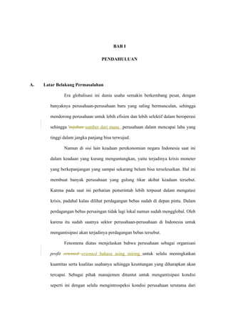 BAB I
PENDAHULUAN
A. Latar Belakang Permasalahan
Era globalisasi ini dunia usaha semakin berkembang pesat, dengan
banyaknya perusahaan-perusahaan baru yang saling bermunculan, sehingga
mendorong perusahaan untuk lebih efisien dan lebih selektif dalam beroperasi
sehingga tujuhan sumber dari mana perusahaan dalam mencapai laba yang
tinggi dalam jangka panjang bisa terwujud.
Namun di sisi lain keadaan perekonomian negara Indonesia saat ini
dalam keadaan yang kurang menguntungkan, yaitu terjadinya krisis moneter
yang berkepanjangan yang sampai sekarang belum bisa terselesaikan. Hal ini
membuat banyak perusahaan yang gulung tikar akibat keadaan tersebut.
Karena pada saat ini perhatian pemerintah lebih terpusat dalam mengatasi
krisis, padahal kalau dilihat perdagangan bebas sudah di depan pintu. Dalam
perdagangan bebas persaingan tidak lagi lokal namun sudah mengglobal. Oleh
karena itu sudah saatnya sektor perusahaan-perusahaan di Indonesia untuk
mengantisipasi akan terjadinya perdagangan bebas tersebut.
Fenomena diatas menjelaskan bahwa perusahaan sebagai organisasi
profit oriented oriented bahasa asing miring untuk selalu meningkatkan
kuantitas serta kualitas usahanya sehingga keuntungan yang diharapkan akan
tercapai. Sebagai pihak manajemen dituntut untuk mengantisipasi kondisi
seperti ini dengan selalu mengintrospeksi kondisi perusahaan terutama dari
 