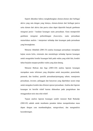 Seperti diketahui bahwa menghubungkan elemen-elemen dari berbagai
aktiva yang satu dengan yang lainnya, elemen-elemen dari berbagai pasiva
serta elemen dari aktiva dan pasiva akan dapat diperoleh banyak gambaran
mengenai posisi / keadaan keuangan suatu perusahaan. Guna memperoleh
gambaran mengenai perkembangan financialya, suatu perusahaan
memerlukan analisis / interpretasi terhadap data keuangan pada perusahaan
yang bersangkutan.
Menurut Abdullah (2001:33) analisa keuangan perusahaan merupakan
kajian secara kritis, sistematis dan metodologis terhadap laporan keuangan
untuk mengetahui kondisi keuangan baik pada waktu yang telah lalu, kondisi
tahun berjalan maupun prediksi waktu yang akan datang.
Menurut Ridwan dan Inge (2003:128) analisa laporan keuangan
merupakan suatu informasi yang ditujukan untuk masyarakat, pemerintah,
pemasok, dan kreditur, pemilik perusahaan/pemegang saham, manajemen
perusahaan, investor, pelanggan dan karyawan yang diperlukan secara tetap
untuk mengukur kondisi dan efisiensi operasi perusahaan. Analisa dari laporan
keuangan ini bersifat relatif karena didasarkan pada pengetahuan dan
menggunakan rasio atau nilai relatif.
Tujuan analisis laporan keuangan sendiri menurut Budi Rahardjo
(2001:85) adalah untuk membantu pemakai dalam memperkirakan masa
depan dengan cara membandingkan, mengevaluasi, dan menganalisis
kecenderungan.
 