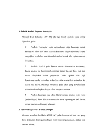 b. Teknik Analisis Laporan Keuangan
Menurut Budi Rahardjo (2001:88) ada tiga teknik analisis yang sering
digunakan, yaitu:
1. Analisis Horisontal yaitu perbandingan data keuangan untuk
periode dua tahun atau lebih. Analisis horisontal sangat membantu karena
menyajikan perubahan antar tahun baik dalam bentuk nilai rupiah maupun
prosentase.
2. Analisis Vertikal yaitu laporan umum (commonzise statement),
dalam analisis ini komponen-komponen dalam laporan laba rugi dan
neraca dinyatakan dalam prosentase. Pada laporan laba rugi
dipersentasekan ke penjualan, sedangkan pada neraca dipersentasekan ke
aktiva atau pasiva. Besarnya persentase pada tahun yang dievaluasikan
kemudian dibandingkan dengan tahun yang sebelumnya.
3. Analisis keuangan atau lebih dikenal sebagai analisis rasio, rasio
(perbandingan) dapat dilakukan untuk dan antar sepasang pos baik dalam
neraca maupun perhitungan laba rugi.
c. Pembanding Analisa Rasio Keuangan
Menurut Mamduh dan Halim (2003:106) pada dasarnya ada dua cara yang
dapat dilakukan dalam perbandingan rasio financial perusahaan. Kedua cara
tersebut adalah:
 