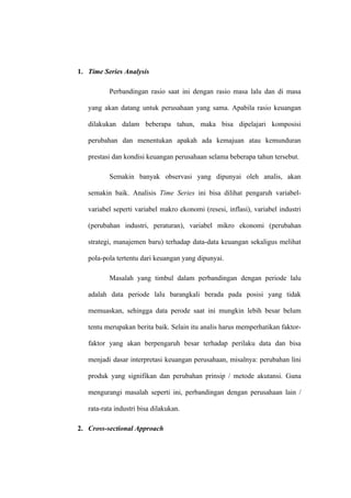 1. Time Series Analysis
Perbandingan rasio saat ini dengan rasio masa lalu dan di masa
yang akan datang untuk perusahaan yang sama. Apabila rasio keuangan
dilakukan dalam beberapa tahun, maka bisa dipelajari komposisi
perubahan dan menentukan apakah ada kemajuan atau kemunduran
prestasi dan kondisi keuangan perusahaan selama beberapa tahun tersebut.
Semakin banyak observasi yang dipunyai oleh analis, akan
semakin baik. Analisis Time Series ini bisa dilihat pengaruh variabel-
variabel seperti variabel makro ekonomi (resesi, inflasi), variabel industri
(perubahan industri, peraturan), variabel mikro ekonomi (perubahan
strategi, manajemen baru) terhadap data-data keuangan sekaligus melihat
pola-pola tertentu dari keuangan yang dipunyai.
Masalah yang timbul dalam perbandingan dengan periode lalu
adalah data periode lalu barangkali berada pada posisi yang tidak
memuaskan, sehingga data perode saat ini mungkin lebih besar belum
tentu merupakan berita baik. Selain itu analis harus memperhatikan faktor-
faktor yang akan berpengaruh besar terhadap perilaku data dan bisa
menjadi dasar interpretasi keuangan perusahaan, misalnya: perubahan lini
produk yang signifikan dan perubahan prinsip / metode akutansi. Guna
mengurangi masalah seperti ini, perbandingan dengan perusahaan lain /
rata-rata industri bisa dilakukan.
2. Cross-sectional Approach
 