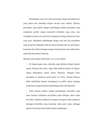 Perbandingan rasio-rasio suatu perusahaan dengan perusahaan lain
yang sejenis dan sebanding dengan rata-rata rasio industri. Idealnya
perusahaan yang dipilih sebagai perbandingan adalah perusahaan yang
mempunyai produk serupa (memenuhi kebutuhan yang sama, atau
merupakan sustitusi saru sama lain), mempunyai strategi, ukuran dan umur
yang sama. Barangkali perbandingan dengan satu atau dua perusahaan
yang serupa bisa dilakukan, baik atas dasar kesamaan dari sisi permintaan,
kesamaan dari atribut keuangan ataupun kesamaan dari jenis bahan baku,
andai data-data industri tidak ada.
Masalah yang mungkin timbul dari cross section adalah:
- Di Negara-negara maju, data-data yang berkaitan dengan industri
sejenis biasanya bisa dicari, tetapi tidak demikian halnya di Negara-
negara berkembang seperti halnya Indonesia. Sebagian besar
perusahaan di Indonesia masih belum Go Public, dimana biasanya
tidak memberikan laporan keuangannya ke public karena menjaga
kerahasiaan, dengan demikian perbandingan akan sulit diperoleh.
- Tidak jelasnya industri sebagai perbandingan. Perusahan yang
besar biasanya melakukan diversifikasi pada beberapa sektor usaha
dan tidak melakukan pelaporan keuangan persegmen tetapi pelaporan
keuangan konsolidasi yang mencakup semua jenis usaha, sehingga
laporan ini kurang relevan dalam analisis perbadingan.
 