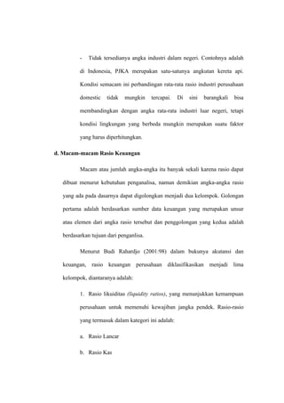 - Tidak tersedianya angka industri dalam negeri. Contohnya adalah
di Indonesia, PJKA merupakan satu-satunya angkutan kereta api.
Kondisi semacam ini perbandingan rata-rata rasio industri perusahaan
domestic tidak mungkin tercapai. Di sini barangkali bisa
membandingkan dengan angka rata-rata industri luar negeri, tetapi
kondisi lingkungan yang berbeda mungkin merupakan suatu faktor
yang harus diperhitungkan.
d. Macam-macam Rasio Keuangan
Macam atau jumlah angka-angka itu banyak sekali karena rasio dapat
dibuat menurut kebutuhan penganalisa, namun demikian angka-angka rasio
yang ada pada dasarnya dapat digolongkan menjadi dua kelompok. Golongan
pertama adalah berdasarkan sumber data keuangan yang merupakan unsur
atau elemen dari angka rasio tersebut dan penggolongan yang kedua adalah
berdasarkan tujuan dari penganlisa.
Menurut Budi Rahardjo (2001:98) dalam bukunya akutansi dan
keuangan, rasio keuangan perusahaan diklasifikasikan menjadi lima
kelompok, diantaranya adalah:
1. Rasio likuiditas (liquidity ratios), yang menunjukkan kemampuan
perusahaan untuk memenuhi kewajiban jangka pendek. Rasio-rasio
yang termasuk dalam kategori ini adalah:
a. Rasio Lancar
b. Rasio Kas
 