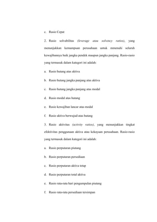 c. Rasio Cepat
2. Rasio solvabilitas (leverage atau solvency ratios), yang
menunjukkan kemampuan perusahaan untuk mmenuhi seluruh
kewajibannya baik jangka pendek maupun jangka panjang. Rasio-rasio
yang termasuk dalam kategori ini adalah:
a. Rasio hutang atas aktiva
b. Rasio hutang jangka panjang atas aktiva
c. Rasio hutang jangka panjang atas modal
d. Rasio modal atas hutang
e. Rasio kewajiban lancar atas modal
f. Rasio aktiva berwujud atas hutang
3. Rasio aktivitas (activity ratios), yang menunjukkan tingkat
efektivitas penggunaan aktiva atau kekayaan perusahaan. Rasio-rasio
yang termasuk dalam kategori ini adalah:
a. Rasio perputaran piutang
b. Rasio perputaran persediaan
c. Rasio perputaran aktiva tetap
d. Rasio perputaran total aktiva
e. Rasio rata-rata hari pengumpulan piutang
f. Rasio rata-rata persediaan tersimpan
 
