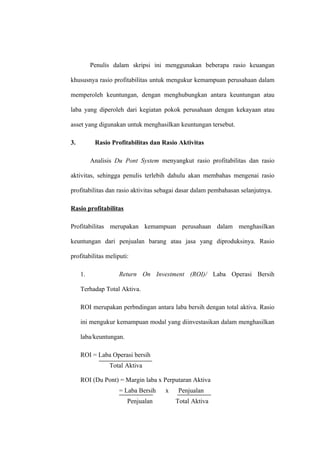 Penulis dalam skripsi ini menggunakan beberapa rasio keuangan
khususnya rasio profitabilitas untuk mengukur kemampuan perusahaan dalam
memperoleh keuntungan, dengan menghubungkan antara keuntungan atau
laba yang diperoleh dari kegiatan pokok perusahaan dengan kekayaan atau
asset yang digunakan untuk menghasilkan keuntungan tersebut.
3. Rasio Profitabilitas dan Rasio Aktivitas
Analisis Du Pont System menyangkut rasio profitabilitas dan rasio
aktivitas, sehingga penulis terlebih dahulu akan membahas mengenai rasio
profitabilitas dan rasio aktivitas sebagai dasar dalam pembahasan selanjutnya.
Rasio profitabilitas
Profitabilitas merupakan kemampuan perusahaan dalam menghasilkan
keuntungan dari penjualan barang atau jasa yang diproduksinya. Rasio
profitabilitas meliputi:
1. Return On Investment (ROI)/ Laba Operasi Bersih
Terhadap Total Aktiva.
ROI merupakan perbndingan antara laba bersih dengan total aktiva. Rasio
ini mengukur kemampuan modal yang diinvestasikan dalam menghasilkan
laba/keuntungan.
ROI = Laba Operasi bersih
Total Aktiva
ROI (Du Pont) = Margin laba x Perputaran Aktiva
= Laba Bersih x Penjualan
Penjualan Total Aktiva
 