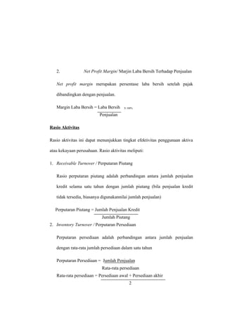 2. Net Profit Margin/ Marjin Laba Bersih Terhadap Penjualan
Net profit margin merupakan persentase laba bersih setelah pajak
dibandingkan dengan penjualan.
Margin Laba Bersih = Laba Bersih X 100%
Penjualan
Rasio Aktivitas
Rasio aktivitas ini dapat menunjukkan tingkat efektivitas penggunaan aktiva
atau kekayaan perusahaan. Rasio aktivitas meliputi:
1. Receivable Turnover / Perputaran Piutang
Rasio perputaran piutang adalah perbandingan antara jumlah penjualan
kredit selama satu tahun dengan jumlah piutang (bila penjualan kredit
tidak tersedia, biasanya digunakannilai jumlah penjualan)
Perputaran Piutang = Jumlah Penjualan Kredit
Jumlah Piutang
2. Inventory Turnover / Perputaran Persediaan
Perputaran persediaan adalah perbandingan antara jumlah penjualan
dengan rata-rata jumlah persediaan dalam satu tahun
Perputaran Persediaan = Jumlah Penjualan
Rata-rata persediaan
Rata-rata persediaan = Persediaan awal + Persediaan akhir
2
 