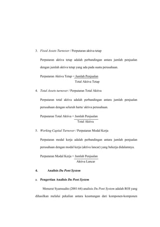 3. Fixed Assets Turnover / Perputaran aktiva tetap
Perputaran aktiva tetap adalah perbandingan antara jumlah penjualan
dengan jumlah aktiva tetap yang ada pada suatu perusahaan.
Perputaran Aktiva Tetap = Jumlah Penjualan
Total Aktiva Tetap
4. Total Assets turnover / Perputaran Total Aktiva
Perputaran total aktiva adalah perbandingan antara jumlah penjualan
perusahaan dengan seluruh harta/ aktiva perusahaan.
Perputaran Total Aktiva = Jumlah Penjualan
Total Aktiva
5. Working Capital Turnover / Perputaran Modal Kerja
Perputaran modal kerja adalah perbandingan antara jumlah penjualan
perusahaan dengan modal kerja (aktiva lancar) yang bekerja didalamnya.
Perputaran Modal Kerja = Jumlah Penjualan
Aktiva Lancar
4. Analisis Du Pont System
a. Pengertian Analisis Du Pont System
Menurut Syamsudin (2001:64) analisis Du Pont System adalah ROI yang
dihasilkan melalui pekalian antara keuntungan dari komponen-komponen
 