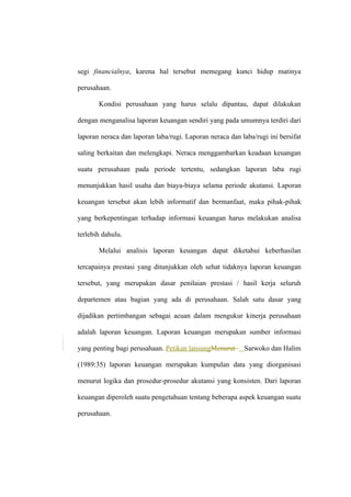 segi financialnya, karena hal tersebut memegang kunci hidup matinya
perusahaan.
Kondisi perusahaan yang harus selalu dipantau, dapat dilakukan
dengan menganalisa laporan keuangan sendiri yang pada umumnya terdiri dari
laporan neraca dan laporan laba/rugi. Laporan neraca dan laba/rugi ini bersifat
saling berkaitan dan melengkapi. Neraca menggambarkan keadaan keuangan
suatu perusahaan pada periode tertentu, sedangkan laporan laba rugi
menunjukkan hasil usaha dan biaya-biaya selama periode akutansi. Laporan
keuangan tersebut akan lebih informatif dan bermanfaat, maka pihak-pihak
yang berkepentingan terhadap informasi keuangan harus melakukan analisa
terlebih dahulu.
Melalui analisis laporan keuangan dapat diketahui keberhasilan
tercapainya prestasi yang ditunjukkan oleh sehat tidaknya laporan keuangan
tersebut, yang merupakan dasar penilaian prestasi / hasil kerja seluruh
departemen atau bagian yang ada di perusahaan. Salah satu dasar yang
dijadikan pertimbangan sebagai acuan dalam mengukur kinerja perusahaan
adalah laporan keuangan. Laporan keuangan merupakan sumber informasi
yang penting bagi perusahaan. Petikan lansungMenurut Sarwoko dan Halim
(1989:35) laporan keuangan merupakan kumpulan data yang diorganisasi
menurut logika dan prosedur-prosedur akutansi yang konsisten. Dari laporan
keuangan diperoleh suatu pengetahuan tentang beberapa aspek keuangan suatu
perusahaan.
 