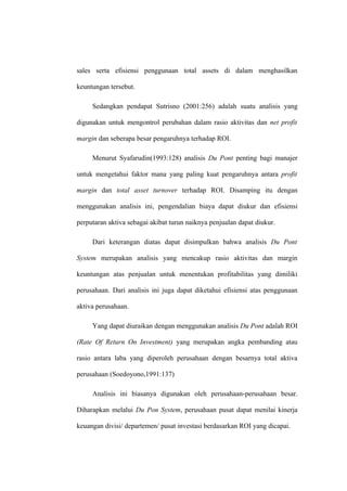 sales serta efisiensi penggunaan total assets di dalam menghasilkan
keuntungan tersebut.
Sedangkan pendapat Sutrisno (2001:256) adalah suatu analisis yang
digunakan untuk mengontrol perubahan dalam rasio aktivitas dan net profit
margin dan seberapa besar pengaruhnya terhadap ROI.
Menurut Syafarudin(1993:128) analisis Du Pont penting bagi manajer
untuk mengetahui faktor mana yang paling kuat pengaruhnya antara profit
margin dan total asset turnover terhadap ROI. Disamping itu dengan
menggunakan analisis ini, pengendalian biaya dapat diukur dan efisiensi
perputaran aktiva sebagai akibat turun naiknya penjualan dapat diukur.
Dari keterangan diatas dapat disimpulkan bahwa analisis Du Pont
System merupakan analisis yang mencakup rasio aktivitas dan margin
keuntungan atas penjualan untuk menentukan profitabilitas yang dimiliki
perusahaan. Dari analisis ini juga dapat diketahui efisiensi atas penggunaan
aktiva perusahaan.
Yang dapat diuraikan dengan menggunakan analisis Du Pont adalah ROI
(Rate Of Return On Investment) yang merupakan angka pembanding atau
rasio antara laba yang diperoleh perusahaan dengan besarnya total aktiva
perusahaan (Soedoyono,1991:137)
Analisis ini biasanya digunakan oleh perusahaan-perusahaan besar.
Diharapkan melalui Du Pon System, perusahaan pusat dapat menilai kinerja
keuangan divisi/ departemen/ pusat investasi berdasarkan ROI yang dicapai.
 