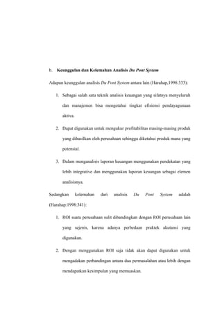 b. Keunggulan dan Kelemahan Analisis Du Pont System
Adapun keunggulan analisis Du Pont System antara lain (Harahap,1998:333):
1. Sebagai salah satu teknik analisis keuangan yang sifatnya menyeluruh
dan manajemen bisa mengetahui tingkat efisiensi pendayagunaan
aktiva.
2. Dapat digunakan untuk mengukur profitabilitas masing-masing produk
yang dihasilkan oleh perusahaan sehingga diketahui produk mana yang
potensial.
3. Dalam menganalisis laporan keuangan menggunakan pendekatan yang
lebih integrative dan menggunakan laporan keuangan sebagai elemen
analisisnya.
Sedangkan kelemahan dari analisis Du Pont System adalah
(Harahap:1998:341):
1. ROI suatu perusahaan sulit dibandingkan dengan ROI perusahaan lain
yang sejenis, karena adanya perbedaan praktek akutansi yang
digunakan.
2. Dengan menggunakan ROI saja tidak akan dapat digunakan untuk
mengadakan perbandingan antara dua permasalahan atau lebih dengan
mendapatkan kesimpulan yang memuaskan.
 