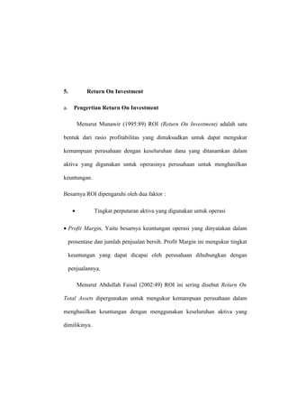 5. Return On Investment
a. Pengertian Return On Investment
Menurut Munawir (1995:89) ROI (Return On Investment) adalah satu
bentuk dari rasio profitabilitas yang dimaksudkan untuk dapat mengukur
kemampuan perusahaan dengan keseluruhan dana yang ditanamkan dalam
aktiva yang digunakan untuk operasinya perusahaan untuk menghasilkan
keuntungan.
Besarnya ROI dipengaruhi oleh dua faktor :
• Tingkat perputaran aktiva yang digunakan untuk operasi
• Profit Margin, Yaitu besarnya keuntungan operasi yang dinyatakan dalam
prosentase dan jumlah penjualan bersih. Profit Margin ini mengukur tingkat
keuntungan yang dapat dicapai oleh perusahaan dihubungkan dengan
penjualannya.
Menurut Abdullah Faisal (2002:49) ROI ini sering disebut Return On
Total Assets dipergunakan untuk mengukur kemampuan perusahaan dalam
menghasilkan keuntungan dengan menggunakan keseluruhan aktiva yang
dimilikinya.
 