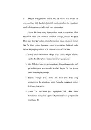 2. Dengan menggunakan analisa rate of return atau return on
investment saja tidak dapat dipakai untuk membandingkan dua perusahaan
atau lebih dengan memperoleh hasil yang memuaskan.
Sistem Du Pont sering dipergunakan untuk pengendalian dalam
perusahaan besar. Oleh karena itu kebijakan leverage financial dan pajak
dibuat atas dasar perusahaan secara keseluruhan bukan secara divisional.
Jika Du Pont system digunakan untuk pengendalian divisional maka
disebut dengan pengendalian ROI, menurut Sartono (2000:344)
a. Setiap divisi didefinisikan sebagai profit center, dengan investasi
sendiri dan diharapkan menghasilkan return yang cukup.
b. Jika ROI divisi yang bersangkutan turun dibawah target, maka staff
perusahaan pusat akan meneliti kembali dengan Du Pont System
untuk mencari penyebabnya.
c. Prestasi manajer divisi dinilai atas dasar ROI divisi yang
dipimpinnya dan dimotivasi untuk berusaha menccapai tingkat
ROI yang ditargetkan.
d. Return On Investment juga dipengaruhi oleh faktor selain
kemampuan manajerial, seperti: kebijakan depresiasi (penyusutan),
nilai buku, dll.
 