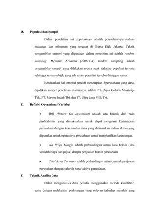 D. Populasi dan Sampel
Dalam penelitian ini populasinya adalah perusahaan-perusahaan
makanan dan minuman yang tercatat di Bursa Efek Jakarta. Teknik
pengambilan sampel yang digunakan dalam penelitian ini adalah random
sampling. Menurut Arikunto (2006:134) random sampling adalah
pengambilan sampel yang dilakukan secara acak terhadap populasi tertentu
sehingga semua subjek yang ada dalam populasi tersebut dianggap sama.
Berdasarkan hal tersebut peneliti menetapkan 3 perusahaan yang dapat
dijadikan sampel penelitian diantaranya adalah PT. Aqua Golden Mississipi
Tbk, PT. Mayora Indah Tbk dan PT. Ultra Jaya Milk Tbk.
E. Definisi Operasional Variabel
• ROI (Return On Investment) adalah satu bentuk dari rasio
profitabilitas yang dimaksudkan untuk dapat mengukur kemampuan
perusahaan dengan keseluruhan dana yang ditanamkan dalam aktiva yang
digunakan untuk operasinya perusahaan untuk menghasilkan keuntungan.
• Net Profit Margin adalah perbandingan antara laba bersih (laba
sesudah biaya dan pajak) dengan penjualan bersih perusahaan
• Total Asset Turnover adalah perbandingan antara jumlah penjualan
perusahaan dengan seluruh harta/ aktiva perusahaan.
F. Teknik Analisa Data
Dalam menganalisis data, penulis menggunakan metode kuantitatif,
yaitu dengan melakukan perhitungan yang relevan terhadap masalah yang
 