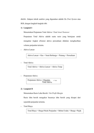 diteliti. Adapun teknik analisis yang digunakan adalah Du Pont System atau
ROI, dengan langkah-langkah sbb:
1) Langkah I
Menentukan Perputaran Total Aktiva / Total Asset Turnover
Perputaran Total Aktiva adalah suatu rasio yang bertujuan untuk
mengukur tingkat efisiensi aktiva perusahaan didalam menghasilkan
volume penjualan tertentu.
- Aktiva Lancar
- Total Aktiva
- Perputaran Aktiva
2) Langkah II
Menentukan Rasio Laba Bersih / Net Profit Margin
Rasio laba bersih mengukur besarnya laba bersih yang dicapai dari
sejumlah penjualan tertentu.
- Total Biaya
Aktiva Lancar = Kas + Surat Berharga + Piutang + Persediaan
Total Aktiva = Aktiva Lancar + Aktiva Tetap
Perputaran Aktiva = Pejualan x 1 Kali
Total Aktiva
Total Biaya = Harga Pokok Penjualan + Beban Usaha + Bunga +Pajak
 