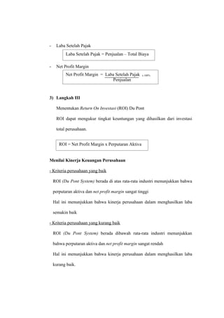 - Laba Setelah Pajak
- Net Profit Margin
3) Langkah III
Menentukan Return On Investasi (ROI) Du Pont
ROI dapat mengukur tingkat keuntungan yang dihasilkan dari investasi
total perusahaan.
Menilai Kinerja Keuangan Perusahaan
- Kriteria perusahaan yang baik
ROI (Du Pont System) berada di atas rata-rata industri menunjukkan bahwa
perputaran aktiva dan net profit margin sangat tinggi
Hal ini menunjukkan bahwa kinerja perusahaan dalam menghasilkan laba
semakin baik
- Kriteria perusahaan yang kurang baik
ROI (Du Pont System) berada dibawah rata-rata industri menunjukkan
bahwa perputaran aktiva dan net profit margin sangat rendah
Hal ini menunjukkan bahwa kinerja perusahaan dalam menghasilkan laba
kurang baik.
Laba Setelah Pajak = Penjualan – Total Biaya
Net Profit Margin = Laba Setelah Pajak x 100%
Penjualan
ROI = Net Profit Margin x Perputaran Aktiva
 