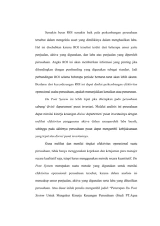 Semakin besar ROI semakin baik pula perkembangan perusahaan
tersebut dalam mengelola asset yang dimilikinya dalam menghasilkan laba.
Hal ini disebabkan karena ROI tersebut terdiri dari beberapa unsur yaitu
penjualan, aktiva yang digunakan, dan laba atas penjualan yang diperoleh
perusahaan. Angka ROI ini akan memberikan informasi yang penting jika
dibandingkan dengan pembanding yang digunakan sebagai standart. Jadi
perbandingan ROI selama beberapa periode berturut-turut akan lebih akurat.
Berdasar dari kecenderungan ROI ini dapat dinilai perkembangan efektivitas
operasional usaha perusahaan, apakah menunjukkan kenaikan atau penurunan.
Du Pont System ini lebih tepat jika diterapkan pada perusahaan
cabang/ divisi/ departemen/ pusat investasi. Melalui analisis ini perusahaan
dapat menilai kinerja keuangan divisi/ departemen/ pusat investasinya dengan
melihat efektivitas penggunaan aktiva dalam memperoleh laba bersih,
sehingga pada akhirnya perusahaan pusat dapat mengambil kebijaksanaan
yang tepat atas divisi/ pusat investasinya.
Guna melihat dan menilai tingkat efektivitas operasional suatu
perusahaan, tidak hanya menggunakan kepekaan dan ketajaman para manajer
secara kualitatif saja, tetapi harus menggunakan metode secara kuantitatif. Du
Pont System merupakan suatu metode yang digunakan untuk menilai
efektivitas operasional perusahaan tersebut, karena dalam analisis ini
mencakup unsur penjualan, aktiva yang digunalan serta laba yang dihasilkan
perusahaan. Atas dasar inilah penulis mengambil judul: “Penerapan Du Pont
System Untuk Mengukur Kinerja Keuangan Perusahaan (Studi PT.Aqua
 