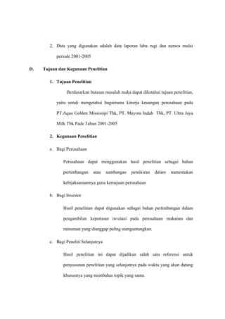 2. Data yang digunakan adalah data laporan laba rugi dan neraca mulai
periode 2001-2005
D. Tujuan dan Kegunaan Penelitian
1. Tujuan Penelitian
Berdasarkan batasan masalah maka dapat diketahui tujuan penelitian,
yaitu untuk mengetahui bagaimana kinerja keuangan perusahaan pada
PT.Aqua Golden Mississipi Tbk, PT. Mayora Indah Tbk, PT. Ultra Jaya
Milk Tbk Pada Tahun 2001-2005
2. Kegunaan Penelitian
a. Bagi Perusahaan
Perusahaan dapat menggunakan hasil penelitian sebagai bahan
pertimbangan atau sumbangan pemikiran dalam menentukan
kebijaksanaannya guna kemajuan perusahaan
b. Bagi Investor
Hasil penelitian dapat digunakan sebagai bahan pertimbangan dalam
pengambilan keputusan invetasi pada perusahaan makanan dan
minuman yang dianggap paling menguntungkan.
c. Bagi Peneliti Selanjutnya
Hasil penelitian ini dapat dijadikan salah satu referensi untuk
penyusunan penelitian yang selanjutnya pada waktu yang akan datang
khususnya yang membahas topik yang sama.
 