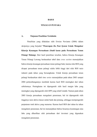 BAB II
TINJAUAN PUSTAKA
A. Tinjauan Penelitian Terdahulu
Penelitian yang dilakukan oleh Erwien Novianto (2006) dalam
skripsinya yang berjudul “Penerapan Du Pont System Untuk Mengukur
Kinerja Keuangan Perusahaan (Studi kasus pada Perusahaan Tenun
Pelangi Malang). Dari hasil penelitian tersebut, bahwa Kinerja Keuangan
Tenun Pelangi Lawang berdasarkan tabel data cross section menunjukkan
bahwa kinerja keuangan perusahaan tenun pelangi baik, karena nilai ROI yang
dicapai perusahaan tenun pelangi selalu lebih tinggi dari nilai ROI rasio
industri pada tahun yang bersangkutan. Untuk kinerja perusahaan tenun
pelangi berdasarkan tabel time series menunjukkan pada tahun 2003 sampai
2004 perkembangannya membaik karena hasil ROI meningkat dari tahun
sebelumnya. Peningkatan ini dipengaruhi oleh hasil margin laba yang
meningkat yang dipengaruhi oleh HPP yang relatif rendah. Namun pada tahun
2005 kinerja perusahaan mengalami penurunan, hal ini dipengaruhi oleh
tingginya rasio aktiva lancar untuk bank dan piutang, sehingga mempengaruhi
perputaran total aktiva yang menurun. Karena hasil ROI dari tahun ke tahun
mengalami penurunan, hal ini menunjukkan bahwa besarnya keuntungan atau
laba yang dihasilkan oleh perusahaan dari investasi yang digunakan
mengalami penurunan.
 