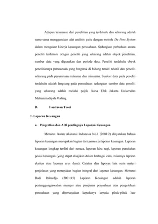 Adapun kesamaan dari penelitian yang terdahulu dan sekarang adalah
sama-sama menggunakan alat analisis yaitu dengan metode Du Pont System
dalam mengukur kinerja keuangan perusahaan. Sedangkan perbedaan antara
peneliti terdahulu dengan peneliti yang sekarang adalah obyek penelitian,
sumber data yang digunakan dan periode data. Peneliti terdahulu obyek
penelitiannya perusahaan yang bergerak di bidang tenun/ tekstil dan peneliti
sekarang pada perusahaan makanan dan minuman. Sumber data pada peneliti
terdahulu adalah langsung pada perusahaan sedangkan sumber data peneliti
yang sekarang adalah melalui pojok Bursa Efek Jakarta Universitas
Muhammadiyah Malang.
B. Landasan Teori
1. Laporan Keuangan
a. Pengertian dan Arti pentingnya Laporan Keuangan
Menurut Ikatan Akutansi Indonesia No.1 (2004:2) dinyatakan bahwa
laporan keuangan merupakan bagian dari proses pelaporan keuangan. Laporan
keuangan lengkap terdiri dari neraca, laporan laba rugi, laporan perubahan
posisi keuangan (yang dapat disajikan dalam berbagai cara, misalnya laporan
ekuitas atau laporan arus dana). Catatan dan laporan lain serta materi
penjelasan yang merupakan bagian integral dari laporan keuangan. Menurut
Budi Rahardjo (2001:45) Laporan Keuangan adalah laporan
pertanggungjawaban manajer atau pimpinan perusahaan atas pengelolaan
perusahaan yang dipercayakan kepadanya kepada pihak-pihak luar
 