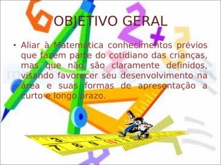 OBJETIVO GERAL
• Aliar à Matemática conhecimentos prévios
  que fazem parte do cotidiano das crianças,
  mas que não são claramente definidos,
  visando favorecer seu desenvolvimento na
  área e suas formas de apresentação a
  curto e longo prazo.
 