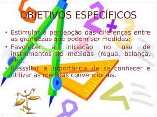 OBJETIVOS ESPECÍFICOS
• Estimular a percepção das diferenças entre
  as grandezas que podem ser medidas;
• Favorecer     a   iniciação  no    uso de
  instrumentos de medidas (régua, balança,
  etc);
• Ressaltar a importância de se conhecer e
  utilizar as medidas convencionais.
 