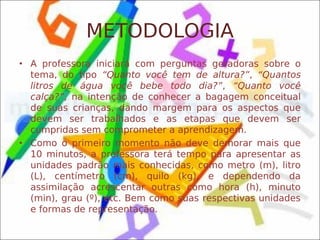 METODOLOGIA
• A professora iniciará com perguntas geradoras sobre o
  tema, do tipo “Quanto você tem de altura?”, “Quantos
  litros de água você bebe todo dia?”, “Quanto você
  calça?”, na intenção de conhecer a bagagem conceitual
  de suas crianças, dando margem para os aspectos que
  devem ser trabalhados e as etapas que devem ser
  cumpridas sem comprometer a aprendizagem.
• Como o primeiro momento não deve demorar mais que
  10 minutos, a professora terá tempo para apresentar as
  unidades padrão mais conhecidas, como metro (m), litro
  (L), centímetro (cm), quilo (kg), e dependendo da
  assimilação acrescentar outras como hora (h), minuto
  (min), grau (º), etc. Bem como suas respectivas unidades
  e formas de representação.
 