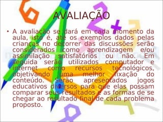 AVALIAÇÃO
• A avaliação se dará em cada momento da
  aula, isto é, até os exemplos dados pelas
  crianças no decorrer das discussões serão
  considerados como aprendizagem e/ou
  assimilação satisfatórios ou não. Em
  seguida serão utilizados computador e
  internet   como     recursos   tecnológicos,
  objetivando uma melhor fixação do
  conteúdo.     Serão    apresentados   jogos
  educativos diversos para que elas possam
  comparar seus resultados e as formas de se
  chegar ao resultado final de cada problema
  proposto.
 