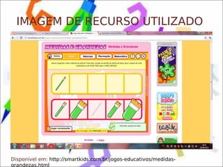 IMAGEM DE RECURSO UTILIZADO




Disponível em: http://smartkids.com.br/jogos-educativos/medidas-
grandezas.html
 