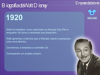 Empreendedorismo Biografia de Walt Disney Walt foi trabalhar como cartunista na Kansas City Film e enquanto Ub tocou a empresa que possuíam. Walt aprendeu a técnica que a Kansas usava e pesquisou  uma nova técnica. Convenceu a empresa a contratar Ub. Começaram um projeto próprio. 1920 VOLTAR 